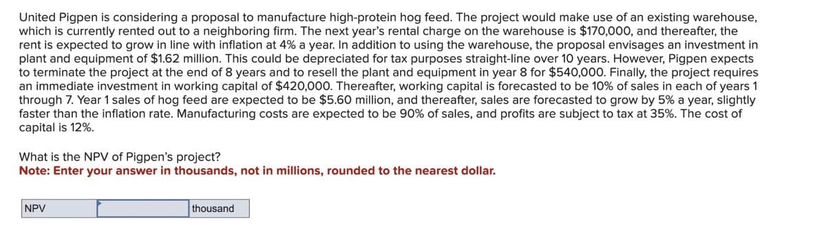 United Pigpen is considering a proposal to manufacture high-protein hog feed. The project would make use of an existing warehouse,
which is currently rented out to a neighboring firm. The next year's rental charge on the warehouse is $170,000, and thereafter, the
rent is expected to grow in line with inflation at 4% a year. In addition to using the warehouse, the proposal envisages an investment in
plant and equipment of $1.62 million. This could be depreciated for tax purposes straight-line over 10 years. However, Pigpen expects
to terminate the project at the end of 8 years and to resell the plant and equipment in year 8 for $540,000. Finally, the project requires
an immediate investment in working capital of $420,000. Thereafter, working capital is forecasted to be 10% of sales in each of years 1
through 7. Year 1 sales of hog feed are expected to be $5.60 million, and thereafter, sales are forecasted to grow by 5% a year, slightly
faster than the inflation rate. Manufacturing costs are expected to be 90% of sales, and profits are subject to tax at 35%. The cost of
capital is 12%.
What is the NPV of Pigpen's project?
Note: Enter your answer in thousands, not in millions, rounded to the nearest dollar.
NPV
thousand