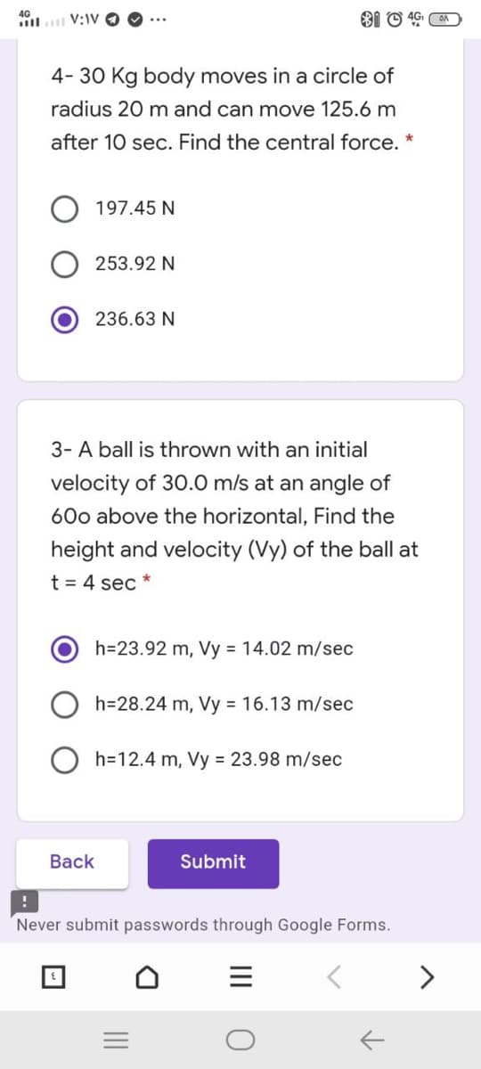 l V:IV O
4- 30 Kg body moves in a circle of
radius 20 m and can move 125.6 m
after 10 sec. Find the central force. *
197.45 N
253.92 N
236.63 N
3- A ball is thrown with an initial
velocity of 30.0 m/s at an angle of
60o above the horizontal, Find the
height and velocity (Vy) of the ball at
t = 4 sec *
h=23.92 m, Vy = 14.02 m/sec
h=28.24 m, Vy = 16.13 m/sec
h=12.4 m, Vy = 23.98 m/sec
Back
Submit
Never submit passwords through Google Forms.
