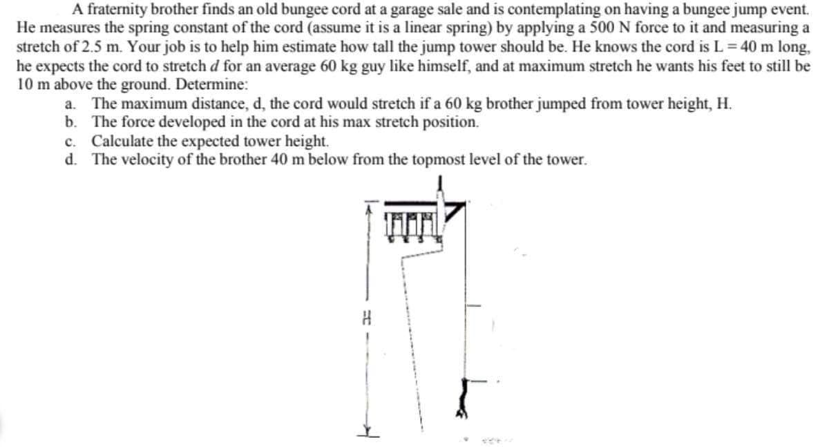 A fraternity brother finds an old bungee cord at a garage sale and is contemplating on having a bungee jump event.
He measures the spring constant of the cord (assume it is a linear spring) by applying a 500 N force to it and measuring a
stretch of 2.5 m. Your job is to help him estimate how tall the jump tower should be. He knows the cord is L= 40 m long,
he expects the cord to stretch d for an average 60 kg guy like himself, and at maximum stretch he wants his feet to still be
10 m above the ground. Determine:
a. The maximum distance, d, the cord would stretch if a 60 kg brother jumped from tower height, H.
b. The force developed in the cord at his max stretch position.
c. Calculate the expected tower height.
d. The velocity of the brother 40 m below from the topmost level of the tower.