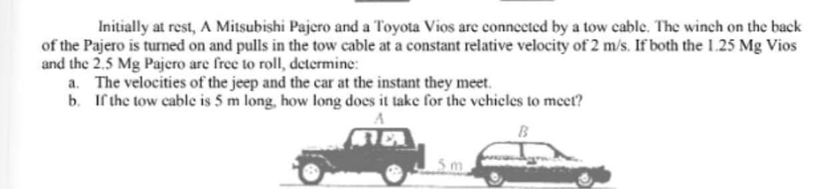 Initially at rest, A Mitsubishi Pajero and a Toyota Vios are connected by a tow cable. The winch on the back
of the Pajero is turned on and pulls in the tow cable at a constant relative velocity of 2 m/s. If both the 1.25 Mg Vios
and the 2.5 Mg Pajero are free to roll, determine:
a. The velocities of the jeep and the car at the instant they meet.
b. If the tow cable is 5 m long, how long does it take for the vehicles to meet?