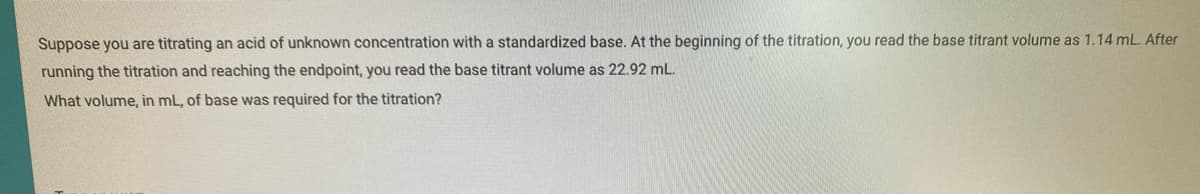 Suppose you are titrating an acid of unknown concentration with a standardized base. At the beginning of the titration, you read the base titrant volume as 1.14 mL. After
running the titration and reaching the endpoint, you read the base titrant volume as 22.92 mL.
What volume, in mL, of base was required for the titration?
