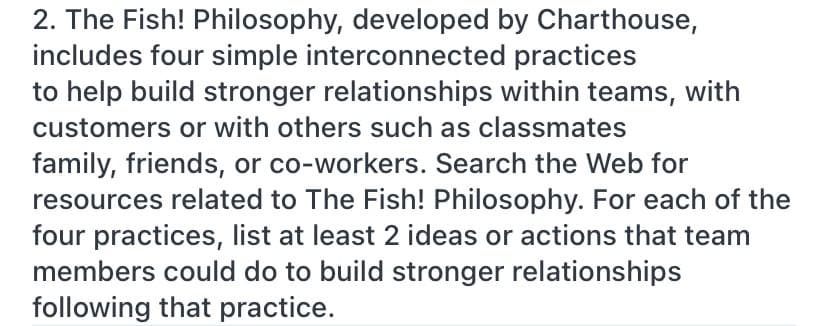 2. The Fish! Philosophy, developed by Charthouse,
includes four simple interconnected practices
to help build stronger relationships within teams, with
customers or with others such as classmates
family, friends, or co-workers. Search the Web for
resources related to The Fish! Philosophy. For each of the
four practices, list at least 2 ideas or actions that team
members could do to build stronger relationships
following that practice.

