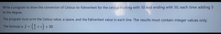 Write a program to show the conversion of Celsius-to-Fahrenheit for the celsius starting with 10 and ending with 50, each time adding 5
to the degree.
The program must print the Celsius value, a space, and the Fahrenheit value in each line. The results must contain integer values only.
The formula is: /- ( xe) + 32
