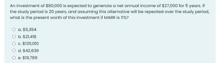 An investment of $80,000 is expected to generate a net annual income of $27,000 for 5 years. If
the study period is 20 years, and assuming this alternative will be repeated over the study period,
what is the present worth of this investment if MARR is 11%?
O a. $5,354
O b. $21,418
O c. $135,010
O d. $42,639
O e. $19,789
