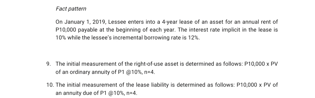 Fact pattern
On January 1, 2019, Lessee enters into a 4-year lease of an asset for an annual rent of
P10,000 payable at the beginning of each year. The interest rate implicit in the lease is
10% while the lessee's incremental borrowing rate is 12%.
9. The initial measurement of the right-of-use asset is determined as follows: P10,000 x PV
of an ordinary annuity of P1 @10%, n=4.
10. The initial measurement of the lease liability is determined as follows: P10,000 x PV of
an annuity due of P1 @10%, n=4.
