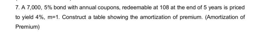 7. A 7,000, 5% bond with annual coupons, redeemable at 108 at the end of 5 years is priced
to yield 4%, m=1. Construct a table showing the amortization of premium. (Amortization of
Premium)
