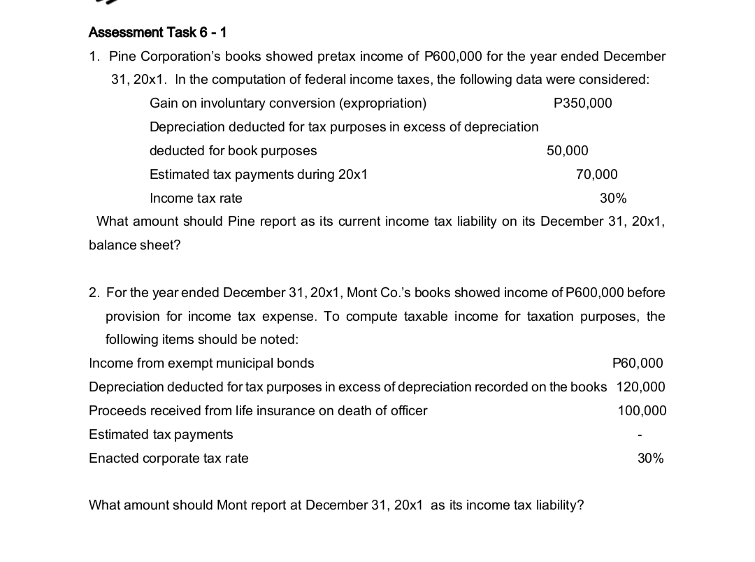Assessment Task 6 - 1
1. Pine Corporation's books showed pretax income of P600,000 for the year ended December
31, 20x1. In the computation of federal income taxes, the following data were considered:
Gain on involuntary conversion (expropriation)
P350,000
Depreciation deducted for tax purposes in excess of depreciation
deducted for book purposes
50,000
Estimated tax payments during 20x1
70,000
Income tax rate
30%
What amount should Pine report as its current income tax liability on its December 31, 20x1,
balance sheet?
2. For the year ended December 31, 20x1, Mont Co.'s books showed income of P600,000 before
provision for income tax expense. To compute taxable income for taxation purposes, the
following items should be noted:
Income from exempt municipal bonds
P60,000
Depreciation deducted for tax purposes in excess of depreciation recorded on the books 120,000
Proceeds received from life insurance on death of officer
100,000
Estimated tax payments
Enacted corporate tax rate
30%
What amount should Mont report at December 31, 20x1 as its income tax liability?
