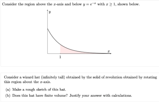 Consider the region above the r-axis and below y = e with z2 1, shown below.
Consider a wizard hat (infinitely tall) obtained by the solid of revolution obtained by rotating
this region about the r-axis.
(a) Make a rongh sketch of this hat.
(b) Does this hat have finite volume? Justify your answer with calculations.
