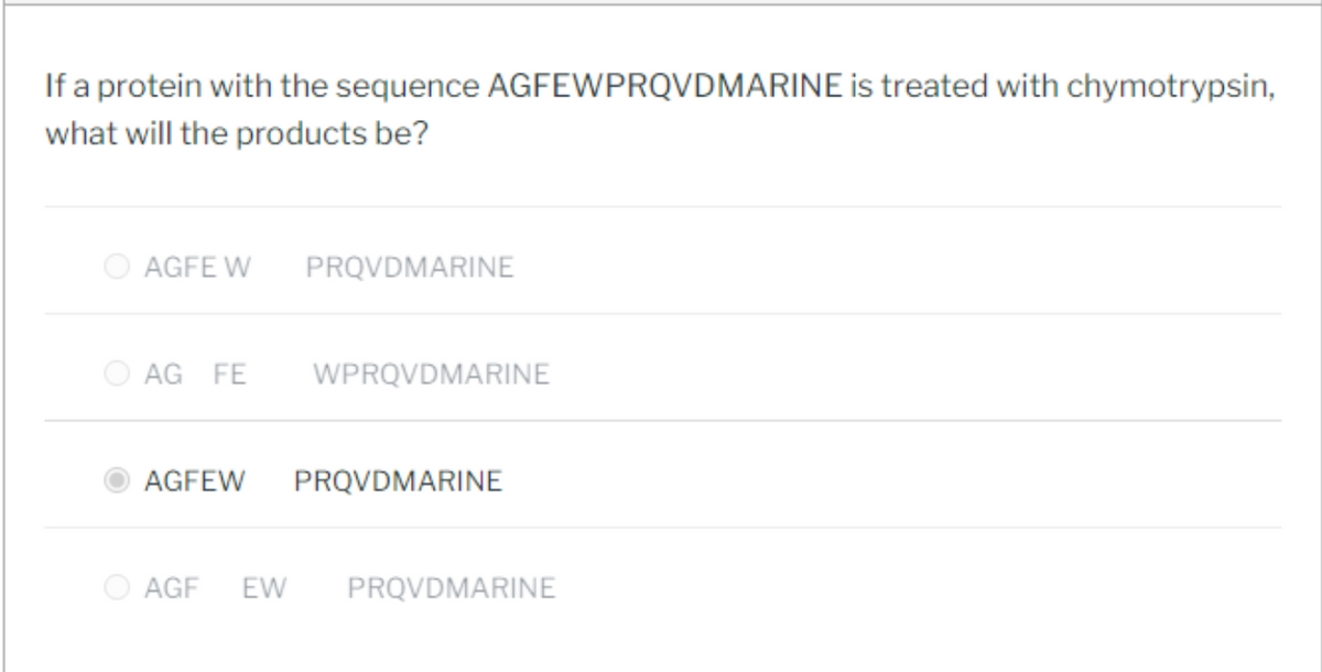 If a protein with the sequence AGFEWPRQVDMARINE is treated with chymotrypsin,
what will the products be?
AGFE W PRQVDMARINE
AG FE
WPRQVDMARINE
AGFEW PRQVDMARINE
AGF EW PRQVDMARINE