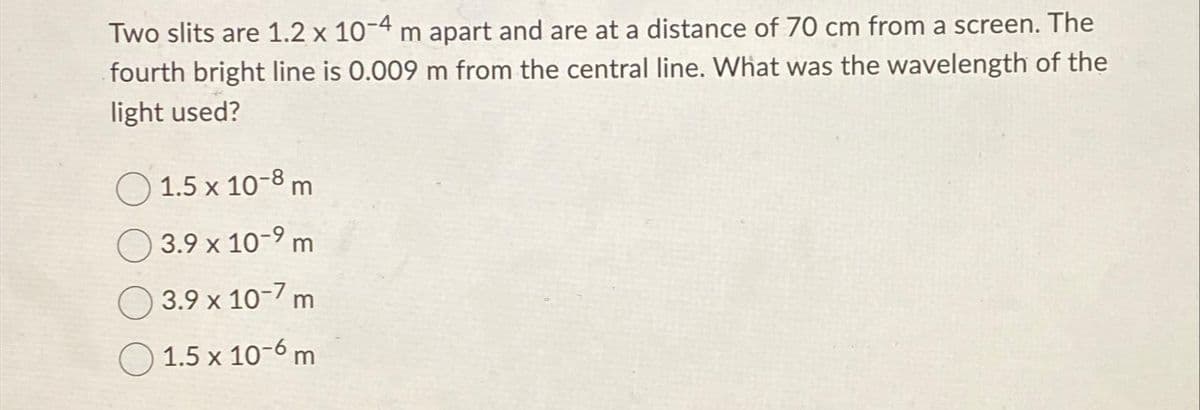 Two slits are 1.2 x 10-4 m apart and are at a distance of 70 cm from a screen. The
fourth bright line is 0.009 m from the central line. What was the wavelength of the
light used?
1.5 x 10-8 m
3.9 x 10-9 m
3.9 x 10-7 m
1.5 x 10-6 m