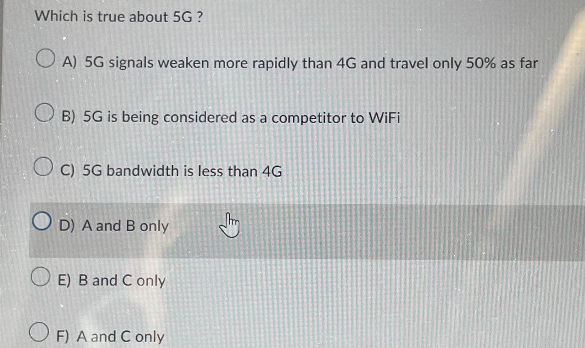 Which is true about 5G ?
OA) 5G signals weaken more rapidly than 4G and travel only 50% as far
B) 5G is being considered as a competitor to WiFi
C) 5G bandwidth is less than 4G
OD) A and B only
E) B and C only
OF) A and C only