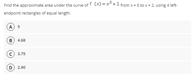 Find the approximate area under the curve of f (x) = x< +1 from x = 0 to x = 2, using 4 left-
endpoint rectangles of equal length.
А) 5
B) 4.68
с) 3.75
(D
2.90
