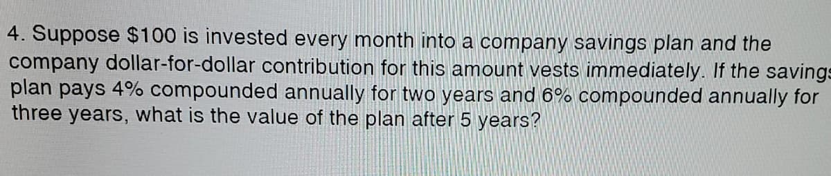 4. Suppose $100 is invested every month into a company savings plan and the
company dollar-for-dollar contribution for this amount vests immediately. If the savings
plan pays 4% compounded annually for two years and ô% compounded annually for
three years, what is the value of the plan after 5 years?
