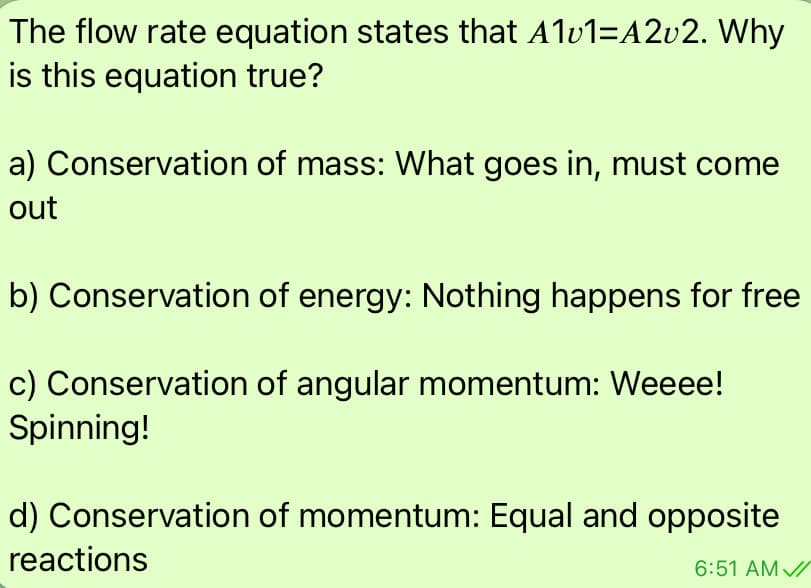 The flow rate equation states that Alu1=A2v2. Why
is this equation true?
a) Conservation of mass: What goes in, must come
out
b) Conservation of energy: Nothing happens for free
c) Conservation of angular momentum: Weeee!
Spinning!
d) Conservation of momentum: Equal and opposite
reactions
6:51 AM //
