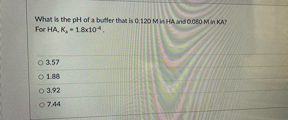 What is the pH of a buffer that is 0.120 M in HA and 0.080 M in KA?
For HA, K, = 1.8x104.
О 3.57
О 1.88
О 3.92
O 7.44
