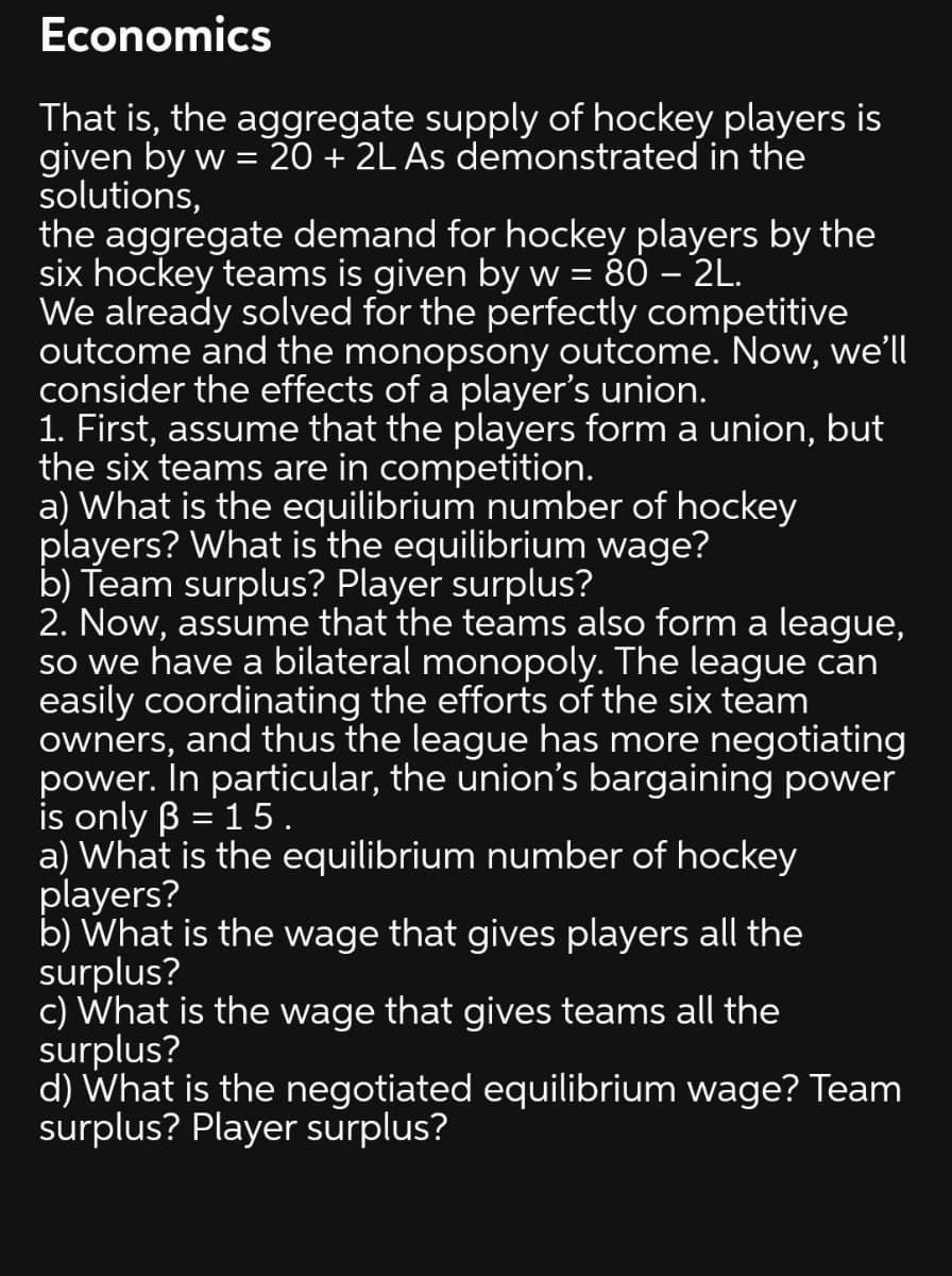 Economics
That is, the aggregate supply of hockey players is
given by w = 20 + 2L As demonstrated in the
solutions,
the aggregate demand for hockey players by the
six hockey teams is given by w =
We already solved for the perfectly competitive
outcome and the monopsony outcome. Now, we'll
consider the effects of a player's union.
1. First, assume that the players form a union, but
the six teams are in competition.
a) What is the equilibrium number of hockey
players? What is the equilibrium wage?
b) Team surplus? Player surplus?
2. Now, assume that the teams also form a league,
so we have a bilateral monopoly. The league can
easily coordinating the efforts of the six team
owners, and thus the league has more negotiating
power. In particular, the union's bargaining power
is only B = 15.
a) What is the equilibrium number of hockey
players?
b) What is the wage that gives players all the
surplus?
c) What is the wage that gives teams all the
surplus?
d) What is the negotiated equilibrium wage? Team
surplus? Player surplus?
%3D
80 – 2L.
