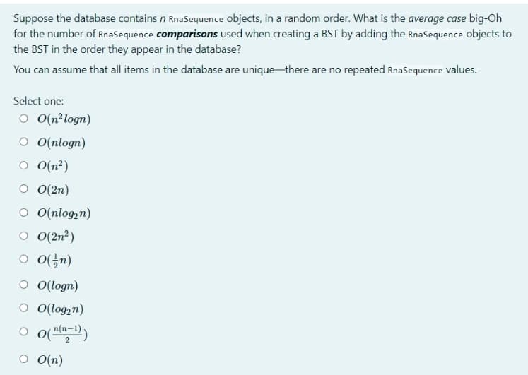 Suppose the database contains n RnaSequence objects, in a random order. What is the average case big-Oh
for the number of RnaSequence comparisons used when creating a BST by adding the RnaSequence objects to
the BST in the order they appear in the database?
You can assume that all items in the database are uniquethere are no repeated RnaSequence values.
Select one:
o O(n²logn)
O ((nlogn)
o (n²)
O (2n)
о О(nlogzn)
O (2n²)
O (logn)
O O(log,n)
O O(n)
