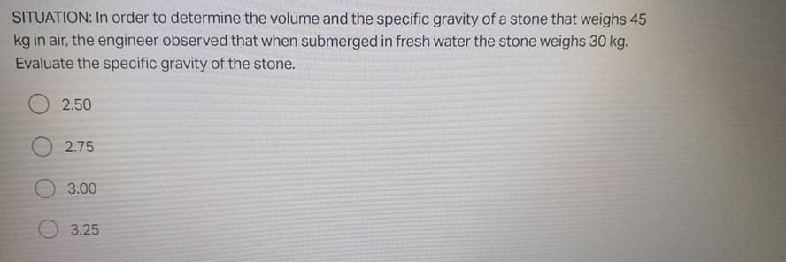 SITUATION: In order to determine the volume and the specific gravity of a stone that weighs 45
kg in air, the engineer observed that when submerged in fresh water the stone weighs 30 kg.
Evaluate the specific gravity of the stone.
2.50
2.75
3.00
3.25
