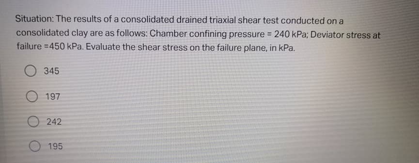 Situation: The results of a consolidated drained triaxial shear test conducted on a
consolidated clay are as follows: Chamber confining pressure 240 kPa; Deviator stress at
failure =450 kPa. Evaluate the shear stress on the failure plane, in kPa.
%3D
O 345
197
242
195
