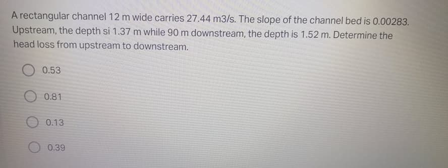 A rectangular channel 12 m wide carries 27.44 m3/s. The slope of the channel bed is 0.00283.
Upstream, the depth si 1.37 m while 90 m downstream, the depth is 1.52 m. Determine the
head loss from upstream to downstream.
0.53
0.81
0.13
0.39
