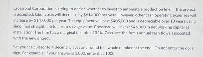 Crossroad Corporation is trying to decide whether to invest to automate a production line. If the project
is accepted, labor costs will decrease by $614,000 per year. However, other cash operating expenses will
increase by $147,000 per year. The equipment will cost $405,000 and is depreciable over 13 years using
simplified straight line to a zero salvage value. Crossroad will invest $46,000 in net working capital at
installation. The firm has a marginal tax rate of 34%. Calculate the firm's annual cash flows associated
with the new project.
Set your calculator to 4 decimal places and round to a whole number at the end. Do not enter the dollar
sign. For example, if your answer is 1,000, enter it as 1000.