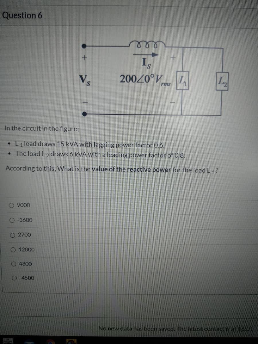 Question 6
20020°V L
rms
In the circuit in the figure;
L load draws 15 kVA with lagging power factor 0.6.
• The load L 2 draws 6 kVA with a leading power factor of 0.8.
According to this; What is the value of the reactive power for the loadL ?
1
9000
O -3600
O 2700
O 12000
O 4800
O 4500
No new data has been saved. The latest contact is at16I01
