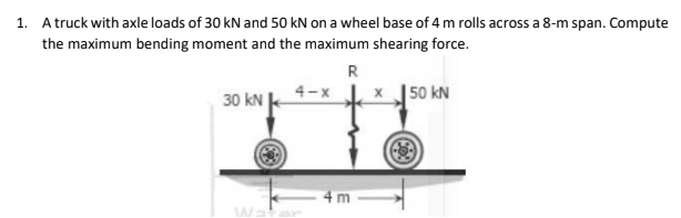 1. A truck with axle loads of 30 kN and 50 kN on a wheel base of 4 m rolls across a 8-m span. Compute
the maximum bending moment and the maximum shearing force.
R
4-x
30 kN
x 50 kN
4m