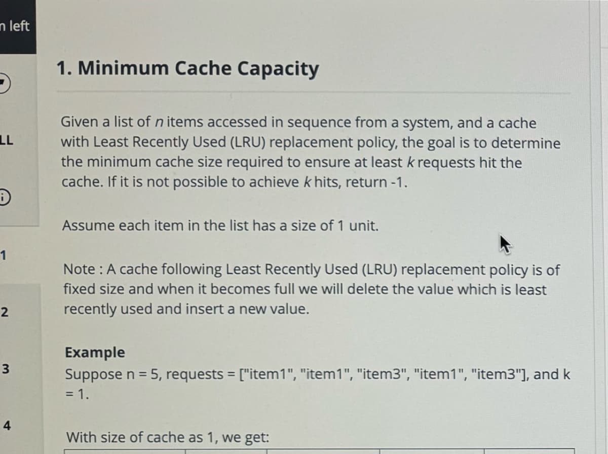 n left
LL
D
1
2
3
1. Minimum Cache Capacity
Given a list of n items accessed in sequence from a system, and a cache
with Least Recently Used (LRU) replacement policy, the goal is to determine
the minimum cache size required to ensure at least k requests hit the
cache. If it is not possible to achieve k hits, return -1.
Assume each item in the list has a size of 1 unit.
Note: A cache following Least Recently Used (LRU) replacement policy is of
fixed size and when it becomes full we will delete the value which is least
recently used and insert a new value.
Example
Suppose n = 5, requests = ["item1", "item1", "item3", "item1", "item3"], and k
= 1.
4
With size of cache as 1, we get: