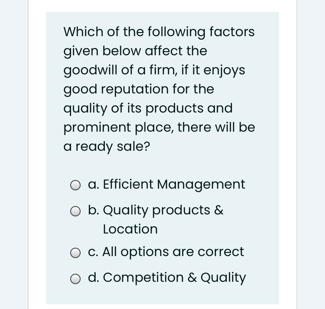 Which of the following factors
given below affect the
goodwill of a firm, if it enjoys
good reputation for the
quality of its products and
prominent place, there will be
a ready sale?
O a. Efficient Management
O b. Quality products &
Location
O C. All options are correct
o d. Competition & Quality

