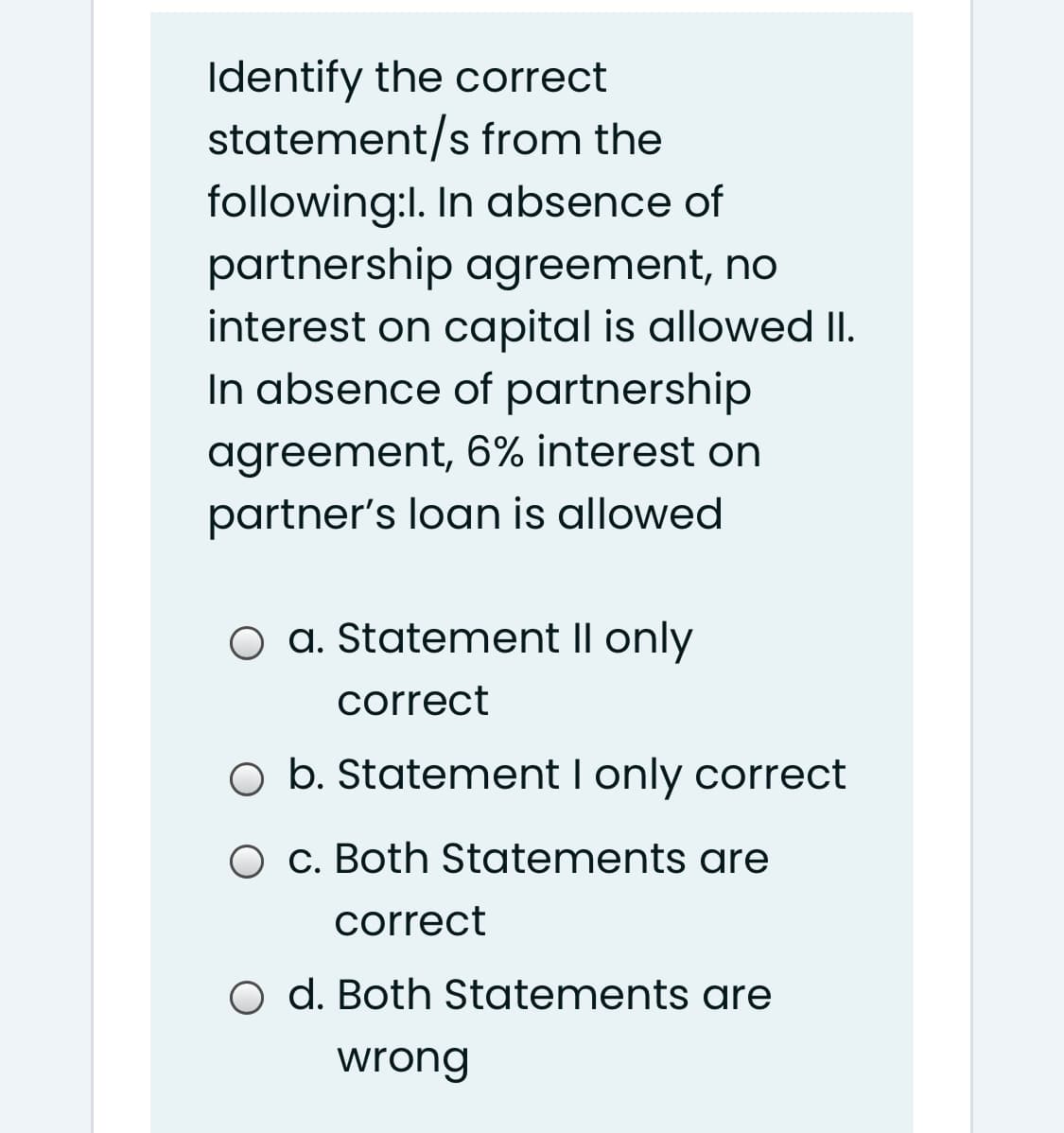 Identify the correct
statement/s from the
following:I. In absence of
partnership agreement, no
interest on capital is allowed II.
In absence of partnership
agreement, 6% interest on
partner's loan is allowed
O a. Statement II only
correct
O b. Statement I only correct
O c. Both Statements are
correct
O d. Both Statements are
wrong
