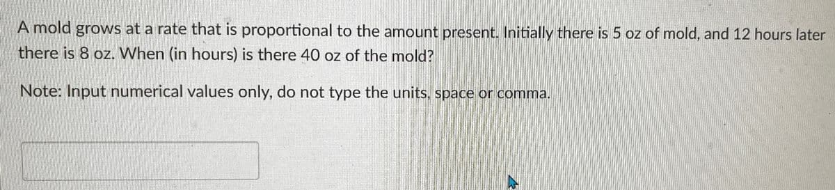 A mold grows at a rate that is proportional to the amount present. Initially there is 5 oz of mold, and 12 hours later
there is 8 oz. When (in hours) is there 40 oz of the mold?
Note: Input numerical values only, do not type the units, space or comma.
