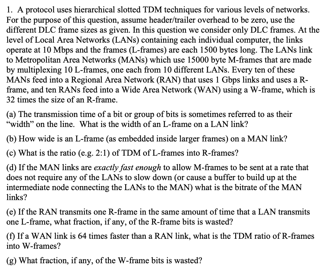 1. A protocol uses hierarchical slotted TDM techniques for various levels of networks.
For the purpose of this question, assume header/trailer overhead to be zero, use the
different DLC frame sizes as given. In this question we consider only DLC frames. At the
level of Local Area Networks (LANS) containing each individual computer, the links
operate at 10 Mbps and the frames (L-frames) are each 1500 bytes long. The LANs link
to Metropolitan Area Networks (MANS) which use 15000 byte M-frames that are made
by multiplexing 10 L-frames, one each from 10 different LANs. Every ten of these
MANS feed into a Regional Area Network (RAN) that uses 1 Gbps links and uses a R-
frame, and ten RANS feed into a Wide Area Network (WAN) using a W-frame, which is
32 times the size of an R-frame.
(a) The transmission time of a bit or group of bits is sometimes referred to as their
"width" on the line. What is the width of an L-frame on a LAN link?
(b) How wide is an L-frame (as embedded inside larger frames) on a MAN link?
(c) What is the ratio (e.g. 2:1) of TDM of L-frames into R-frames?
(d) If the MAN links are exactly fast enough to allow M-frames to be sent at a rate that
does not require any of the LANs to slow down (or cause a buffer to build up at the
intermediate node connecting the LANs to the MAN) what is the bitrate of the MAN
links?
(e) If the RAN transmits one R-frame in the same amount of time that a LAN transmits
one L-frame, what fraction, if any, of the R-frame bits is wasted?
(f) If a WAN link is 64 times faster than a RAN link, what is the TDM ratio of R-frames
into W-frames?
(g) What fraction, if any, of the W-frame bits is wasted?
