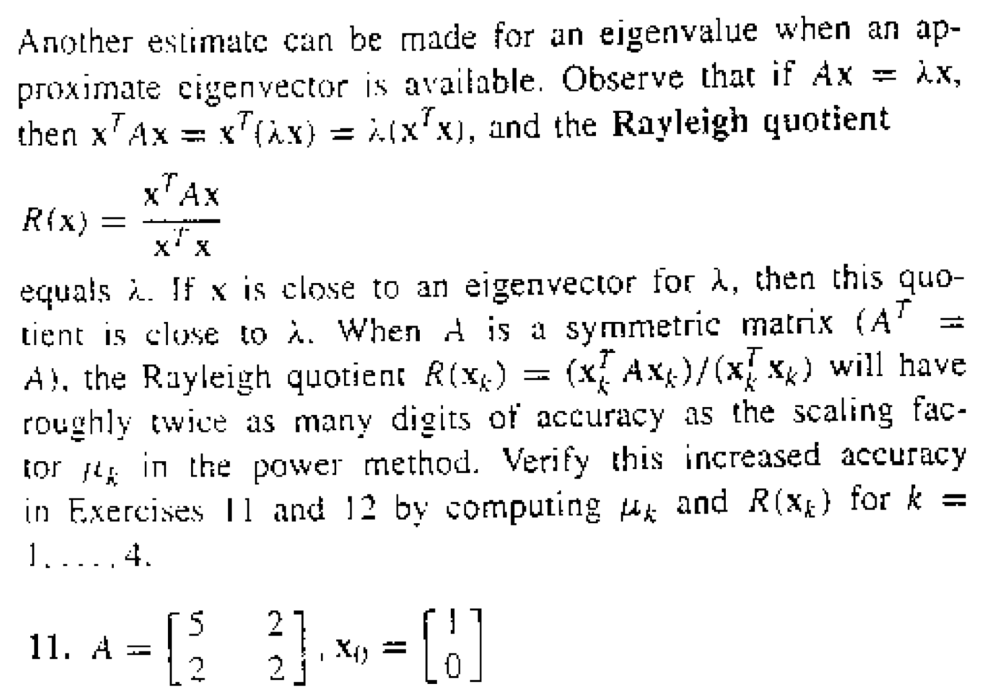 Another estimate can be made for an eigenvalue when an ap-
proximate cigenvector is available. Observe that if Ax = λx,
then xAx = x(x) = (x²x), and the Rayleigh quotient
xAX
R(x): =
xx
equals à. If x is close to an eigenvector for A, then this quo-
tient is close to A. When A is a symmetric matrix (AT
A), the Rayleigh quotient R(x) = (x[ Axx)/(x[xx) will have
roughly twice as many digits of accuracy as the scaling fac-
tor in the power method. Verify this increased accuracy
in Exercises 11 and 12 by computing and R(x) for k =
1. ...4.
11. A = [2 3] x = [!]
=[23]
I
=
