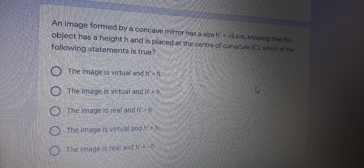 An image formed by a concave mirror has a size h' = +5 cm knowing that the
object has a height h and is placed at the centre of curvature (C), which of the
following statements is true?
O The image is virtual and h<h
O The image Is virtual and h=h.
The image is real and hh
The image is virtual and h>h.
O The image is real andh=-h
O O O O
