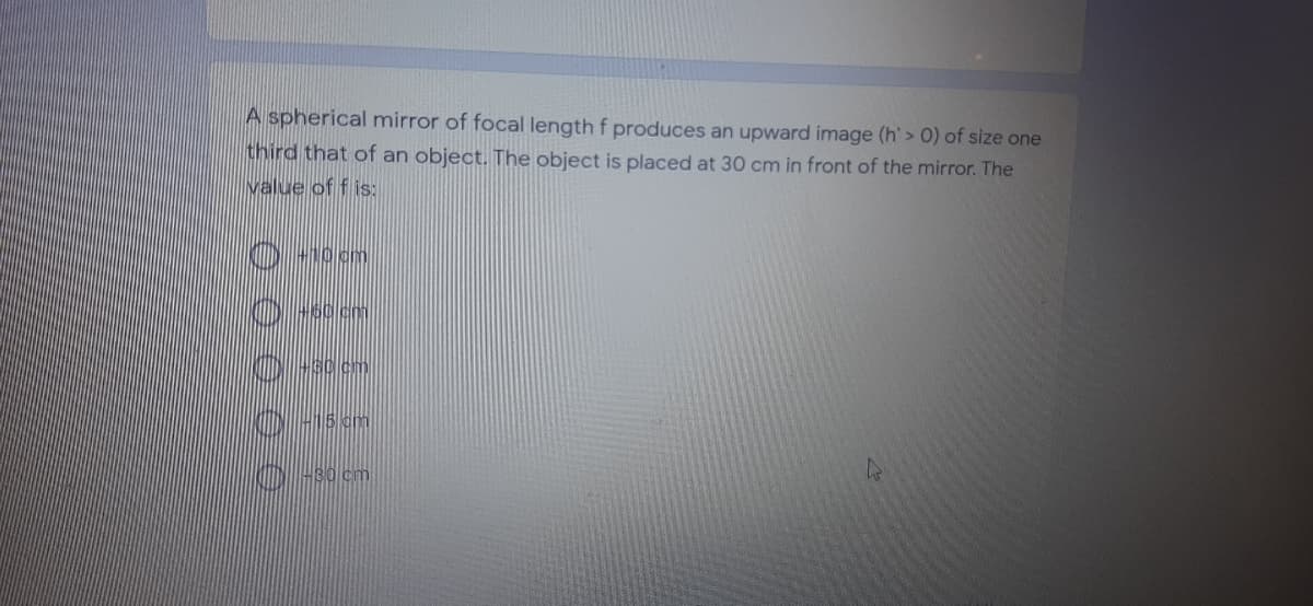 A spherical mirror of focal length f produces an upward image (h'> 0) of size one
third that of an object. The object is placed at 30 cm in front of the mirror. The
value of f is:
