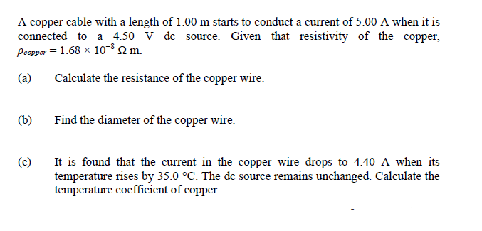 A copper cable with a length of 1.00 m starts to conduct a current of 5.00 A when it is
connected to a 4.50 V de source. Given that resistivity of the copper,
Pcopper = 1.68 x 10-8 2 m.
(a)
Calculate the resistance of the copper wire.
(b)
Find the diameter of the copper wire.
(c)
It is found that the current in the copper wire drops to 4.40 A when its
temperature rises by 35.0 °C. The de source remains unchanged. Calculate the
temperature coefficient of copper.
