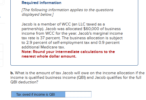 Required information
[The following information applies to the questions
displayed below.]
Jacob is a member of WCC (an LLC taxed as a
partnership). Jacob was allocated $60,000 of business
income from WCC for the year. Jacob's marginal income
tax rate is 37 percent. The business allocation is subject
to 2.9 percent of self-employment tax and 0.9 percent
additional Medicare tax.
Note: Round your intermediate calculations to the
nearest whole dollar amount.
b. What is the amount of tax Jacob will owe on the income allocation if the
income is qualified business income (QBI) and Jacob qualifies for the full
QBI deduction?
Tax owed if income is QBI