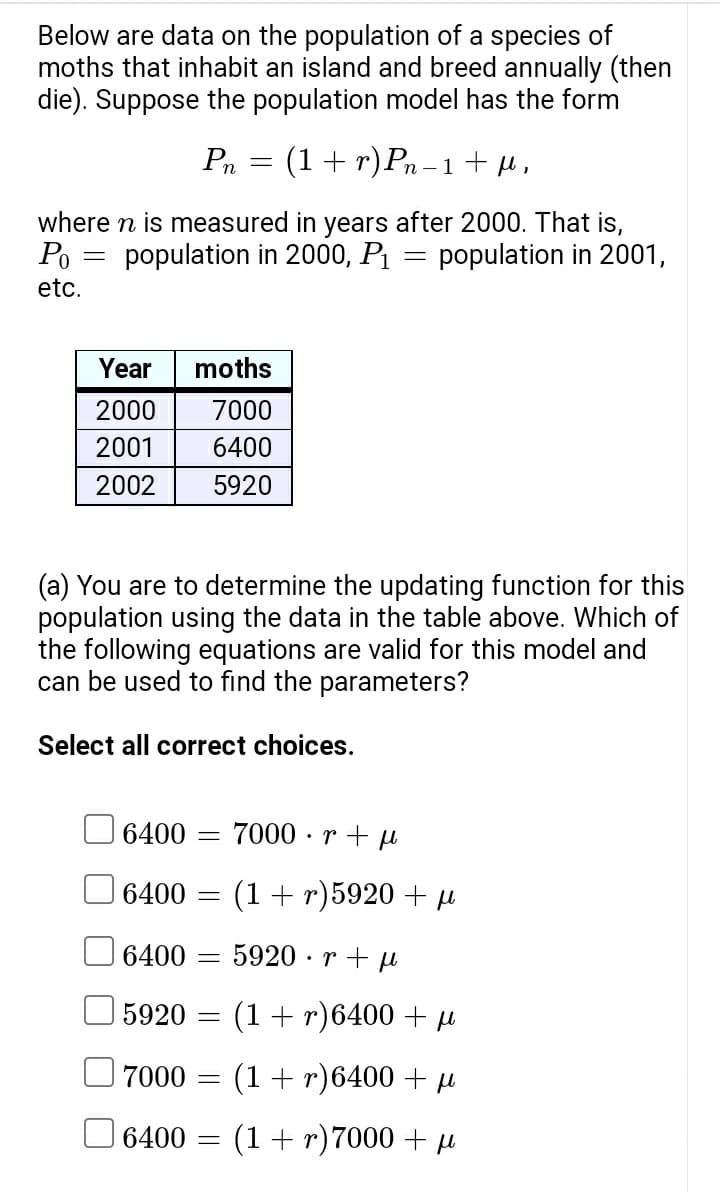 Below are data on the population of a species of
moths that inhabit an island and breed annually (then
die). Suppose the population model has the form
=
Pn
Year
2000
2001
2002
where n is measured in years after 2000. That is,
population in 2000, P₁
Po
population in 2001,
etc.
moths
7000
6400
5920
6400
6400 =
=
(a) You are to determine the updating function for this
population using the data in the table above. Which of
the following equations are valid for this model and
can be used to find the parameters?
Select all correct choices.
6400
5920
7000
6400 =
=
=
-
(1 + r) Pn−1+fl,
=
=
7000r+pl
(1+r)5920 + μl
5920 rμl
(1 + r)6400 + μl
.
(1 + r)6400 + μl
(1 + r)7000 + μl