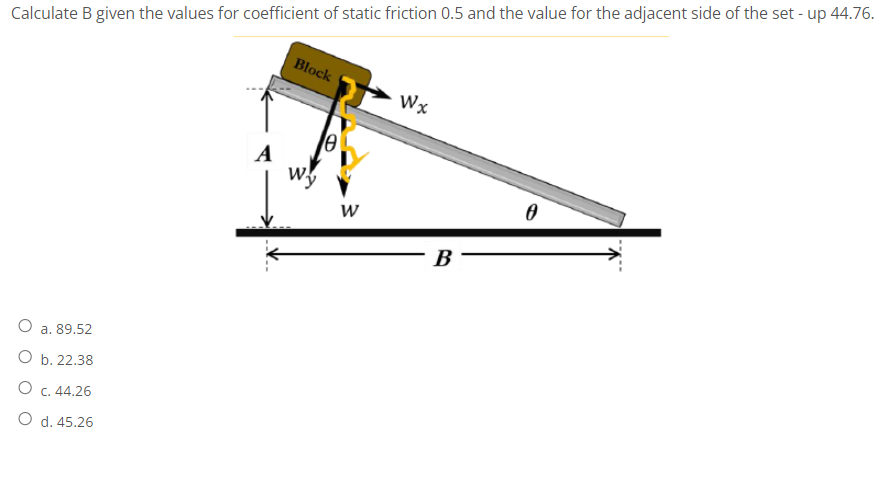 Calculate B given the values for coefficient of static friction 0.5 and the value for the adjacent side of the set - up 44.76.
Block
Wx
A
w.
B
O a. 89.52
O b. 22.38
O c. 44.26
O d. 45.26
