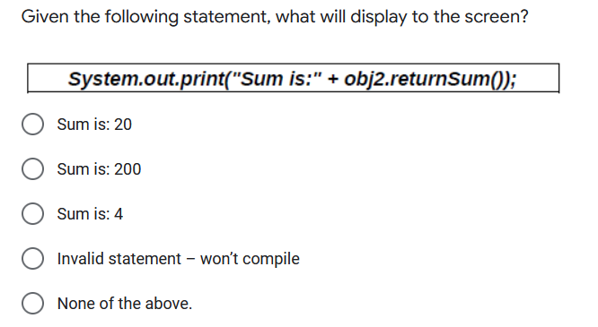 Given the following statement, what will display to the screen?
System.out.print("Sum is:" + obj2.returnSum());
Sum is: 20
Sum is: 200
Sum is: 4
Invalid statement – won't compile
None of the above.
