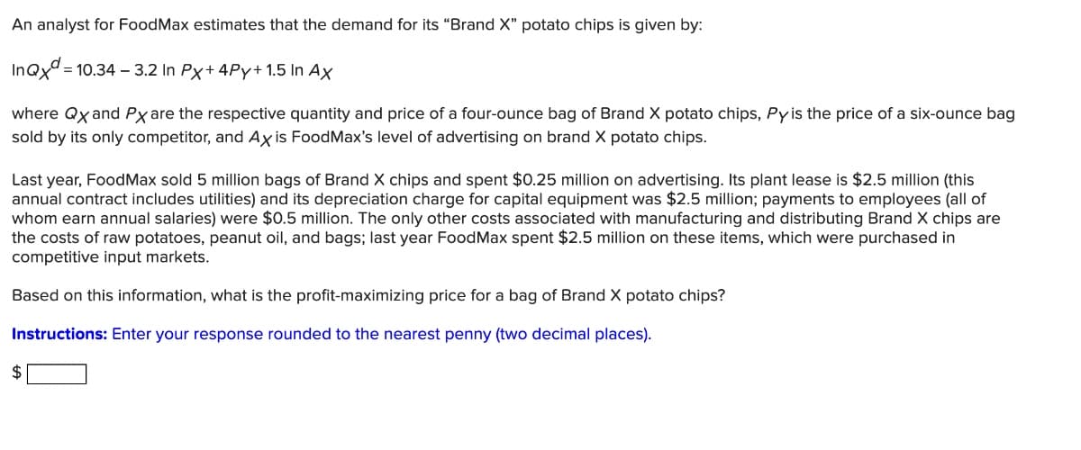 An analyst for FoodMax estimates that the demand for its “Brand X" potato chips is given by:
InQx = 10.34 – 3.2 In Px+ 4Py+ 1.5 In Ax
where Qx and Px are the respective quantity and price of a four-ounce bag of Brand X potato chips, Pyis the price of a six-ounce bag
sold by its only competitor, and Ax is FoodMax's level of advertising on brand X potato chips.
Last year, FoodMax sold 5 million bags of Brand X chips and spent $0.25 million on advertising. Its plant lease is $2.5 million (this
annual contract includes utilities) and its depreciation charge for capital equipment was $2.5 million; payments to employees (all of
whom earn annual salaries) were $0.5 million. The only other costs associated with manufacturing and distributing Brand X chips are
the costs of raw potatoes, peanut oil, and bags; last year FoodMax spent $2.5 million on these items, which were purchased in
competitive input markets.
Based on this information, what is the profit-maximizing price for a bag of Brand X potato chips?
Instructions: Enter your response rounded to the nearest penny (two decimal places).
2$

