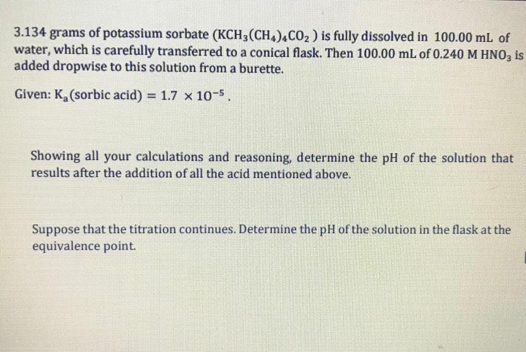 3.134 grams of potassium sorbate (KCH3(CH,)4CO2 ) is fully dissolved in 100.00 mL of
water, which is carefully transferred to a conical flask. Then 100.00 mL of 0.240 M HNO, is
added dropwise to this solution from a burette.
Given: K, (sorbic acid) = 1.7 x 10-5.
Showing all your calculations and reasoning, determine the pH of the solution that
results after the addition of all the acid mentioned above.

