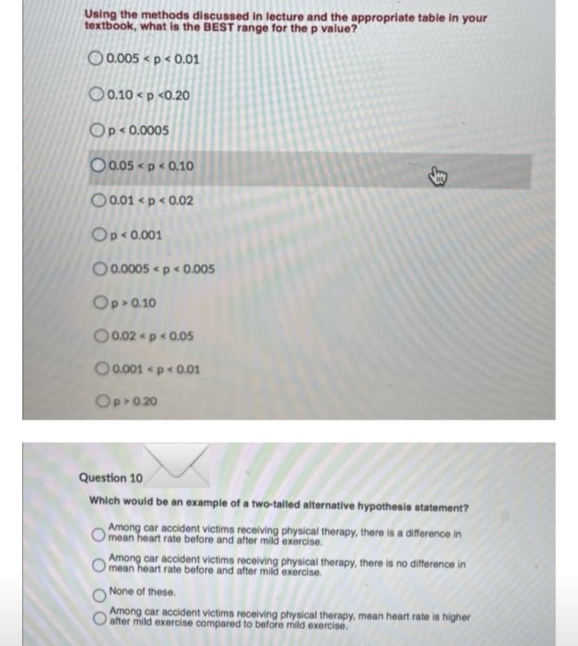 Using the methods discussed in lecture and the appropriate table in your
textbook, what is the BEST range for the p value?
O0.005 <p < 0.01
O 0.10 < p <0.20O
Op< 0.0005
O 0.05 < p < 0.10
O 0.01 < p < 0.02
Op<0.001
O0.0005 <p < 0.005
Op> 0.10
O0.02 p < 0.05
O0.001 <p< 0.01
Op 0.20
Question 10
Which would be an example of a two-talled alternative hypothesis statement?
Among car accident victims receiving physical therapy, there is a difference in
mean heart rate before and after mild exercise.
Among car accident victims receiving physical therapy, there is no difference in
mean heart rate before and after mild exercise.
None of these.
Among car accident victims receiving physical therapy, mean heart rate is higher
O after mild exercise compared to before mild exercise.
