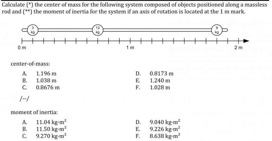 Calculate (*) the center of mass for the following system composed of objects positioned along a massless
rod and (**) the moment of inertia for the system if an axis of rotation is located at the 1 m mark.
kg
kg
0m
1 m
2 m
center-of-mass:
А.
1.196 m
D.
0.8173 m
В.
1.038 m
Е.
1.240 m
С.
0.8676 m
F.
1.028 m
/--/
moment of inertia:
11.04 kg-m?
11.50 kg-m?
C.
9.040 kg-m2
9.226 kg-m?
F.
А.
D.
В.
E.
9.270 kg-m?
8.638 kg-m?
