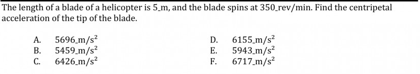 The length of a blade of a helicopter is 5.m, and the blade spins at 350_rev/min. Find the centripetal
acceleration of the tip of the blade.
5696.m/s²
5459_m/s2
6426 m/s?
6155.m/s?
5943_m/s?
F.
А.
D.
В.
Е.
С.
6717_m/s?
