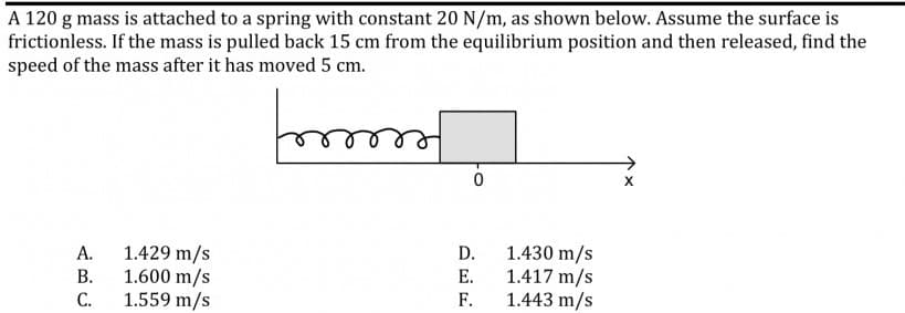 A 120 g mass is attached to a spring with constant 20 N/m, as shown below. Assume the surface is
frictionless. If the mass is pulled back 15 cm from the equilibrium position and then released, find the
speed of the mass after it has moved 5 cm.
1.429 m/s
1.600 m/s
1.559 m/s
1.430 m/s
1.417 m/s
1.443 m/s
А.
D.
В.
Е.
С.
F.
