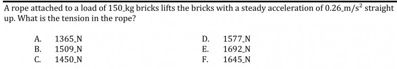 A rope attached to a load of 150.kg bricks lifts the bricks with a steady acceleration of 0.26 m/s² straight
up. What is the tension in the rope?
1577 N
1365_N
1509_N
1450 N
А.
D.
В.
Е.
1692_N
С.
F.
1645_N
