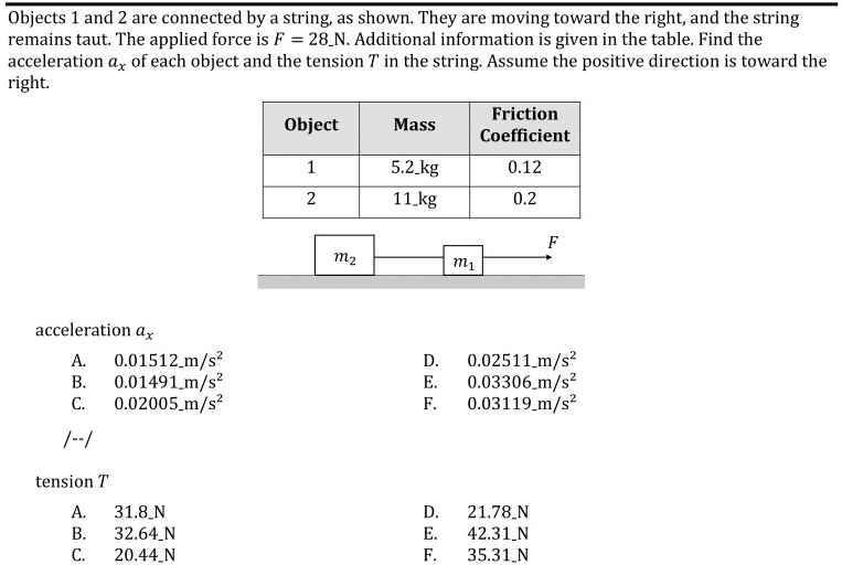 Objects 1 and 2 are connected by a string, as shown. They are moving toward the right, and the string
remains taut. The applied force is F = 28_N. Additional information is given in the table. Find the
acceleration a, of each object and the tension T in the string. Assume the positive direction is toward the
right.
Friction
Object
Mass
Coefficient
5.2 kg
0.12
2
11 kg
0.2
F
m2
m1
acceleration ax
А.
0.01512.m/s?
В.
0.01491_m/s?
С.
0.02005_m/s?
0.02511 m/s?
0.03306 m/s?
0.03119_m/s?
D.
Е.
F.
/-/
tension T
А.
31.8_N
32.64_N
D.
21.78_N
42.31_N
35.31_N
В.
Е.
С.
20.44_N
F.
