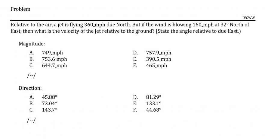 Relative to the air, a jet is flying 360_mph due North. But if the wind is blowing 160_mph at 32° North of
East, then what is the velocity of the jet relative to the ground? (State the angle relative to due East.)
Magnitude:
A. 749 mph
753.6 mph
C.
D. 757.9.mph
E. 390.5_mph
465_mph
В.
644.7_mph
F.
/--/
Direction:
А.
45.88°
D.
81.29°
В.
73.04°
Е.
133.1°
