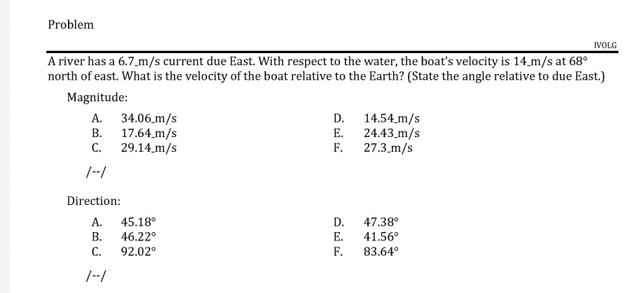 Problem
IVOLG
A river has a 6.7_m/s current due East. With respect to the water, the boat's velocity is 14 m/s at 68°
north of east. What is the velocity of the boat relative to the Earth? (State the angle relative to due East.)
Magnitude:
34.06 m/s
В.
17.64.m/s
С.
29.14_m/s
А.
D. 14.54.m/s
E. 24.43.m/s
F.
27.3_m/s
/--/
Direction:
D.
E.
А.
45.18°
47.38°
В.
46.22°
41.56°
С.
92.02°
F.
83.64°
/--/
